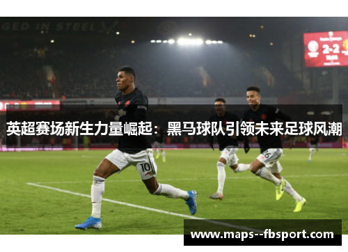 英超赛场新生力量崛起:黑马球队引领未来足球风潮 英超赛场新生力量崛起:黑马球队引领未来足球风潮