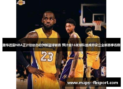 萧华透露NBA正计划创办欧洲新篮球联赛 预计由16支球队组成并设立全新赛季名称