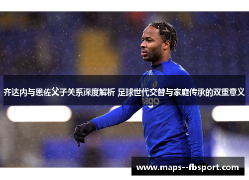 齐达内与恩佐父子关系深度解析 足球世代交替与家庭传承的双重意义 齐达内与恩佐父子关系深度解析 足球世代交替与家庭传承的双重意义