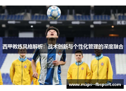 西甲教练风格解析:战术创新与个性化管理的深度融合 西甲教练风格解析:战术创新与个性化管理的深度融合