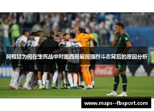 阿根廷为何在生死战中对墨西哥展现强烈斗志背后的原因分析