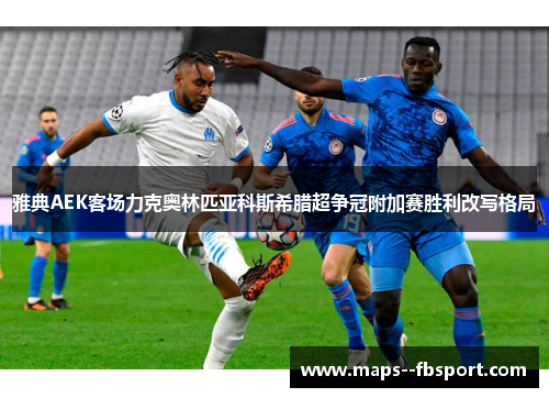 雅典AEK客场力克奥林匹亚科斯希腊超争冠附加赛胜利改写格局